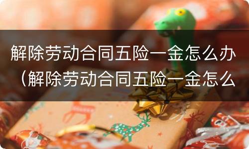 解除劳动合同五险一金怎么办（解除劳动合同五险一金怎么办手续）