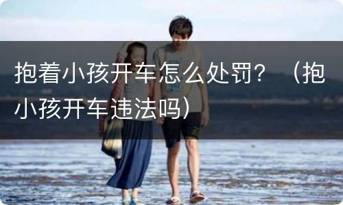 抱着小孩开车怎么处罚？（抱小孩开车违法吗）