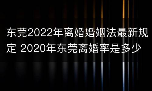 东莞2022年离婚婚姻法最新规定 2020年东莞离婚率是多少
