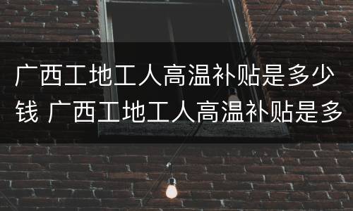 广西工地工人高温补贴是多少钱 广西工地工人高温补贴是多少钱一天