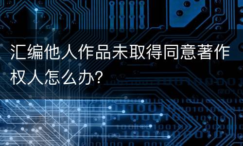 汇编他人作品未取得同意著作权人怎么办？