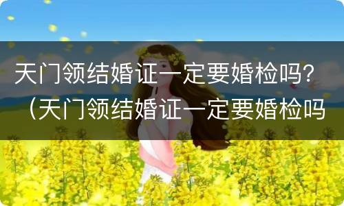 天门领结婚证一定要婚检吗？（天门领结婚证一定要婚检吗女）
