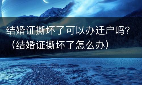 结婚证撕坏了可以办迁户吗？（结婚证撕坏了怎么办）