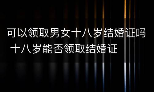 可以领取男女十八岁结婚证吗 十八岁能否领取结婚证