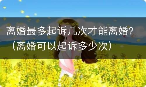 离婚最多起诉几次才能离婚？（离婚可以起诉多少次）