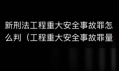 新刑法工程重大安全事故罪怎么判（工程重大安全事故罪量刑）