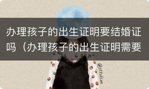 办理孩子的出生证明要结婚证吗（办理孩子的出生证明需要结婚证吗）