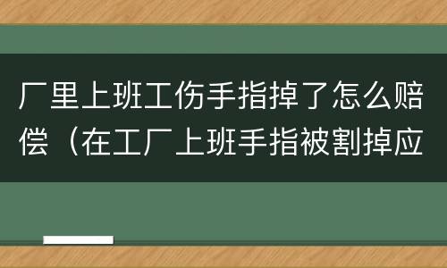 厂里上班工伤手指掉了怎么赔偿（在工厂上班手指被割掉应赔多少钱）