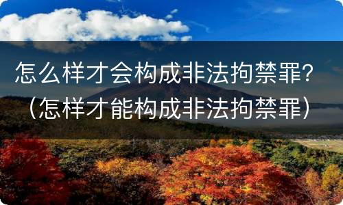 怎么样才会构成非法拘禁罪？（怎样才能构成非法拘禁罪）