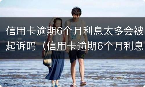 信用卡逾期6个月利息太多会被起诉吗（信用卡逾期6个月利息太多会被起诉吗知乎）