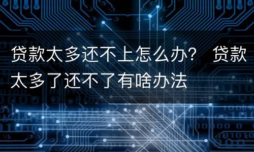 贷款太多还不上怎么办？ 贷款太多了还不了有啥办法