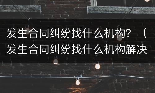 发生合同纠纷找什么机构？（发生合同纠纷找什么机构解决）