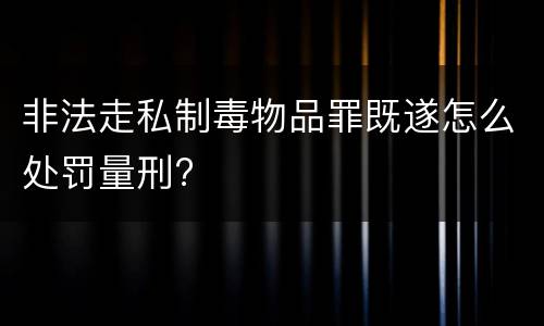 非法走私制毒物品罪既遂怎么处罚量刑?