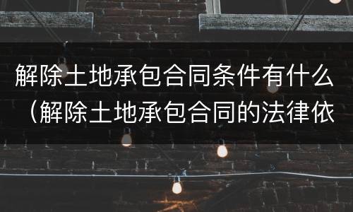解除土地承包合同条件有什么（解除土地承包合同的法律依据）