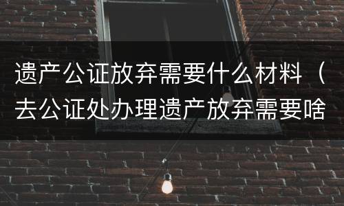 遗产公证放弃需要什么材料（去公证处办理遗产放弃需要啥资料）