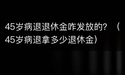 45岁病退退休金咋发放的？（45岁病退拿多少退休金）