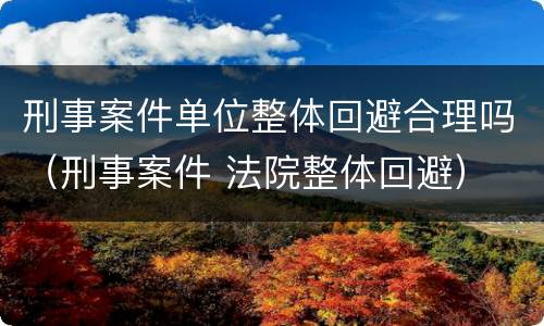 刑事案件单位整体回避合理吗（刑事案件 法院整体回避）