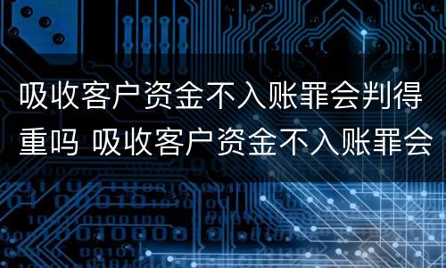 吸收客户资金不入账罪会判得重吗 吸收客户资金不入账罪会判得重吗知乎