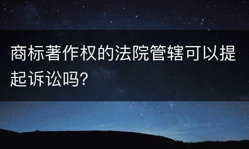 商标著作权的法院管辖可以提起诉讼吗？