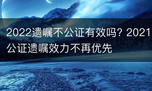 2022遗嘱不公证有效吗? 2021公证遗嘱效力不再优先
