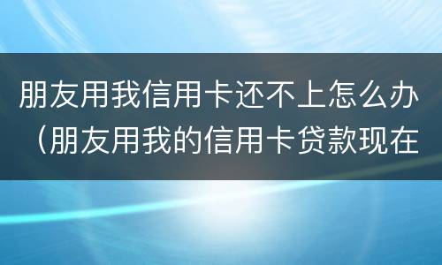 朋友用我信用卡还不上怎么办（朋友用我的信用卡贷款现在不还怎么办）