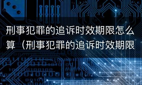 刑事犯罪的追诉时效期限怎么算（刑事犯罪的追诉时效期限怎么算的）