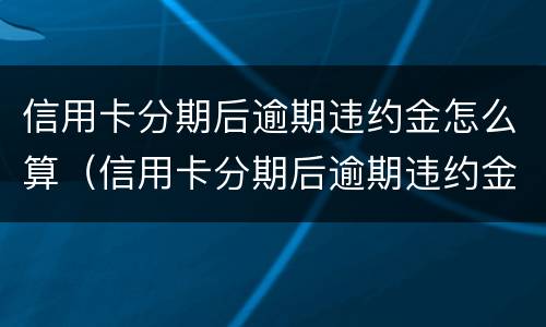 信用卡分期后逾期违约金怎么算（信用卡分期后逾期违约金怎么算按天怎么算）