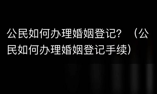 公民如何办理婚姻登记？（公民如何办理婚姻登记手续）