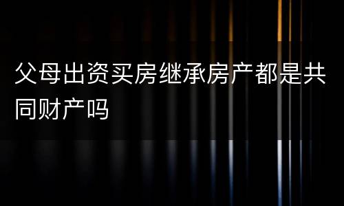 父母出资买房继承房产都是共同财产吗