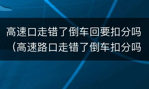 高速口走错了倒车回要扣分吗（高速路口走错了倒车扣分吗）