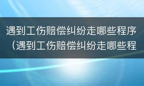 遇到工伤赔偿纠纷走哪些程序（遇到工伤赔偿纠纷走哪些程序好）