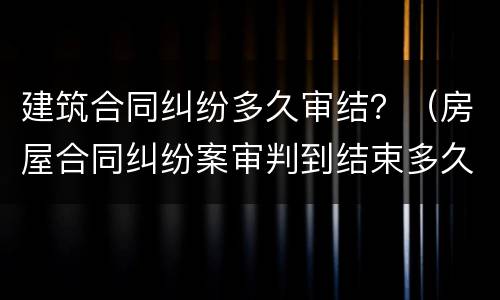 建筑合同纠纷多久审结？（房屋合同纠纷案审判到结束多久）