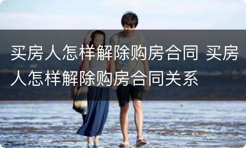 买房人怎样解除购房合同 买房人怎样解除购房合同关系