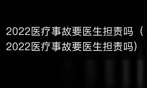 2022医疗事故要医生担责吗（2022医疗事故要医生担责吗）