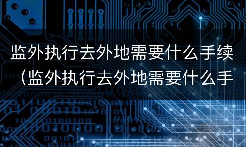 监外执行去外地需要什么手续（监外执行去外地需要什么手续和证件）