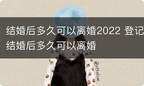 结婚后多久可以离婚2022 登记结婚后多久可以离婚