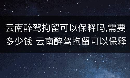 云南醉驾拘留可以保释吗,需要多少钱 云南醉驾拘留可以保释吗,需要多少钱一天