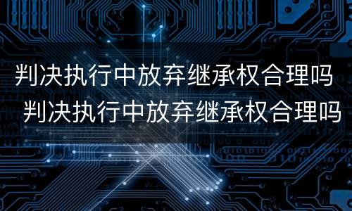 判决执行中放弃继承权合理吗 判决执行中放弃继承权合理吗法律规定