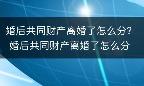 婚后共同财产离婚了怎么分？ 婚后共同财产离婚了怎么分