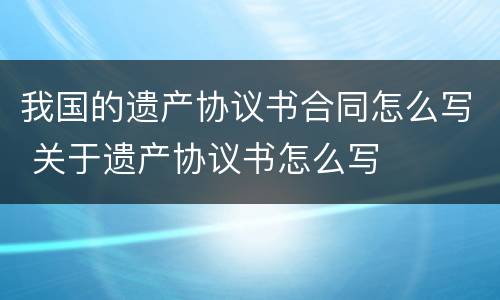 我国的遗产协议书合同怎么写 关于遗产协议书怎么写