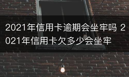 2021年信用卡逾期会坐牢吗 2021年信用卡欠多少会坐牢