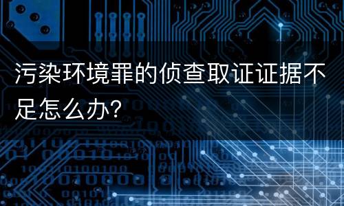 污染环境罪的侦查取证证据不足怎么办？