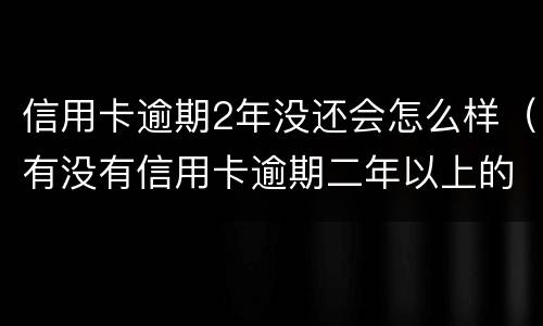 信用卡逾期2年没还会怎么样（有没有信用卡逾期二年以上的）