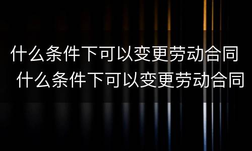 什么条件下可以变更劳动合同 什么条件下可以变更劳动合同法人