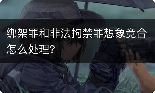 绑架罪和非法拘禁罪想象竞合怎么处理？