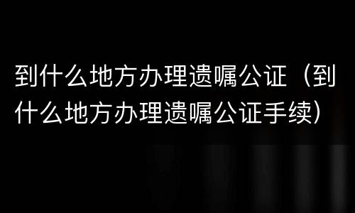 到什么地方办理遗嘱公证（到什么地方办理遗嘱公证手续）