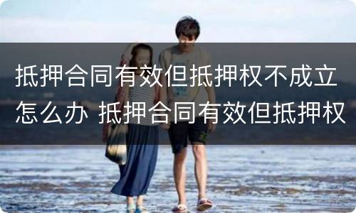 抵押合同有效但抵押权不成立怎么办 抵押合同有效但抵押权不成立怎么办