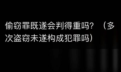 偷窃罪既遂会判得重吗？（多次盗窃未遂构成犯罪吗）