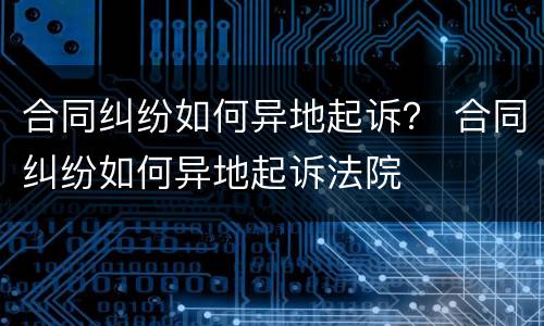 合同纠纷如何异地起诉？ 合同纠纷如何异地起诉法院