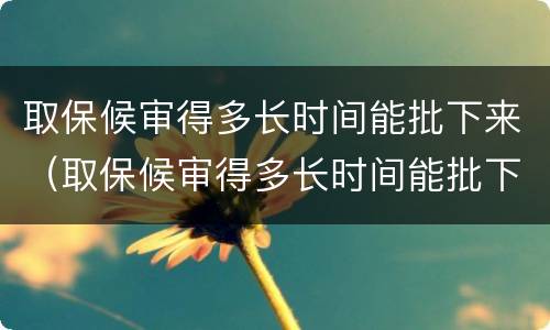 取保候审得多长时间能批下来（取保候审得多长时间能批下来呀）